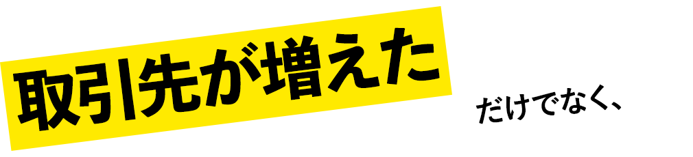 取引先が増えただけでなく、